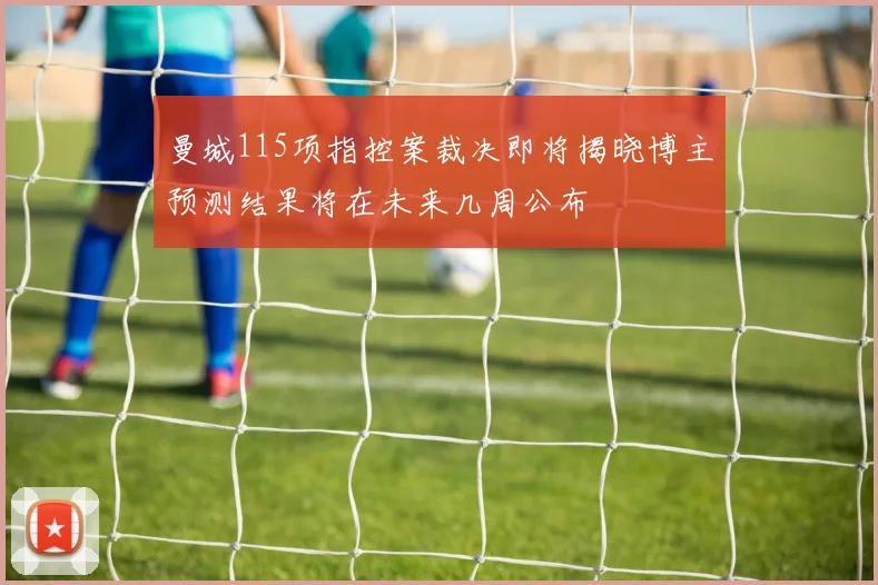 曼城115项指控案裁决即将揭晓博主预测结果将在未来几周公布