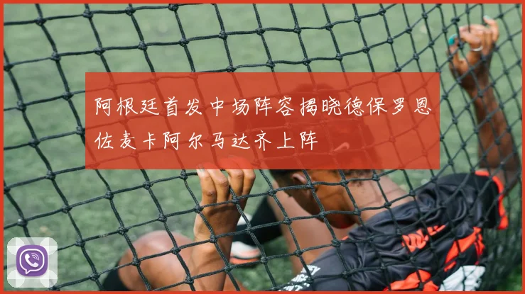 阿根廷首发中场阵容揭晓德保罗恩佐麦卡阿尔马达齐上阵
