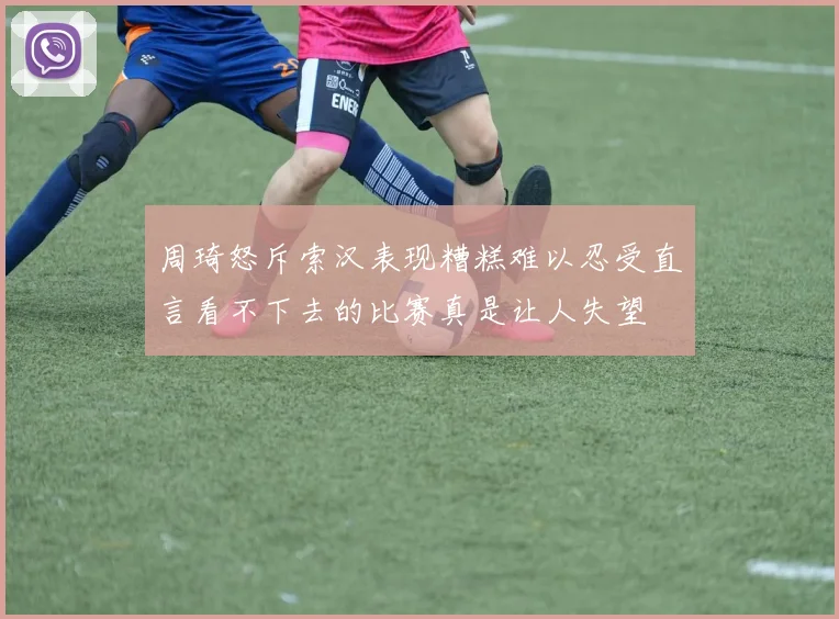 周琦怒斥索汉表现糟糕难以忍受直言看不下去的比赛真是让人失望