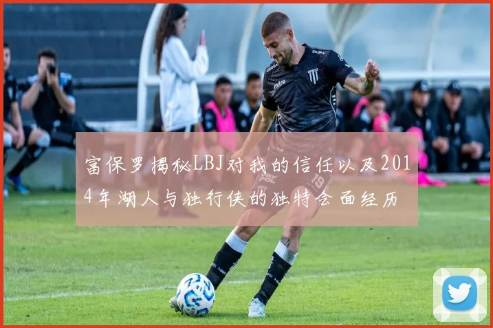 富保罗揭秘LBJ对我的信任以及2014年湖人与独行侠的独特会面经历