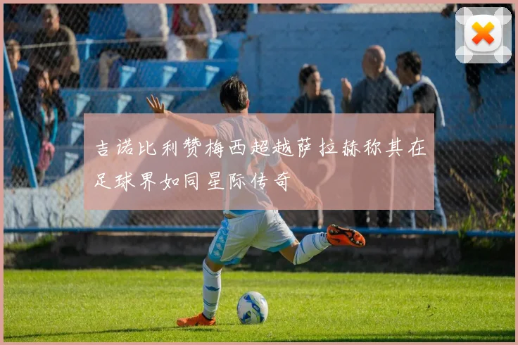吉诺比利赞梅西超越萨拉赫称其在足球界如同星际传奇