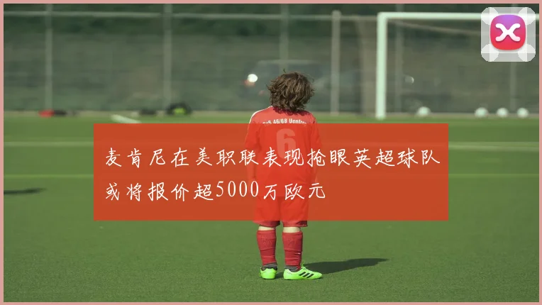 麦肯尼在美职联表现抢眼英超球队或将报价超5000万欧元