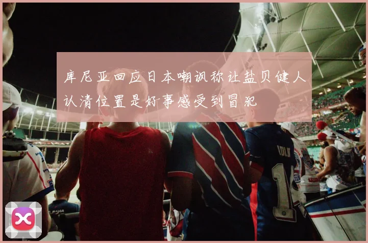 库尼亚回应日本嘲讽称让盐贝健人认清位置是好事感受到冒犯