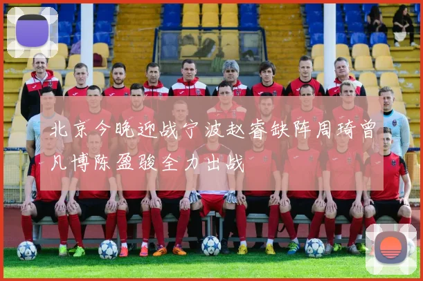 北京今晚迎战宁波赵睿缺阵周琦曾凡博陈盈骏全力出战
