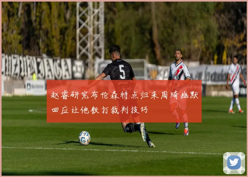 赵睿研究布伦森特点归来周琦幽默回应让他教打裁判技巧