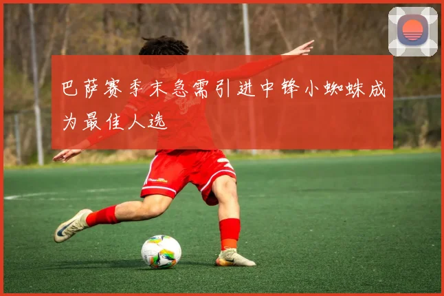 巴萨赛季末急需引进中锋小蜘蛛成为最佳人选